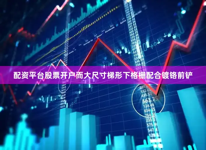 配资平台股票开户而大尺寸梯形下格栅配合镀铬前铲