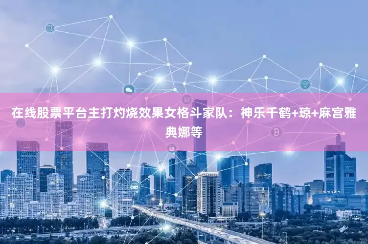 在线股票平台主打灼烧效果女格斗家队：神乐千鹤+琼+麻宫雅典娜等
