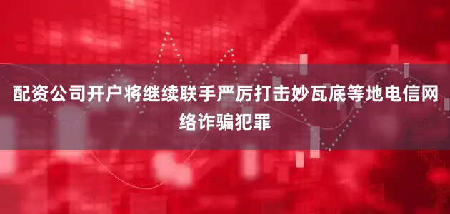 配资公司开户将继续联手严厉打击妙瓦底等地电信网络诈骗犯罪